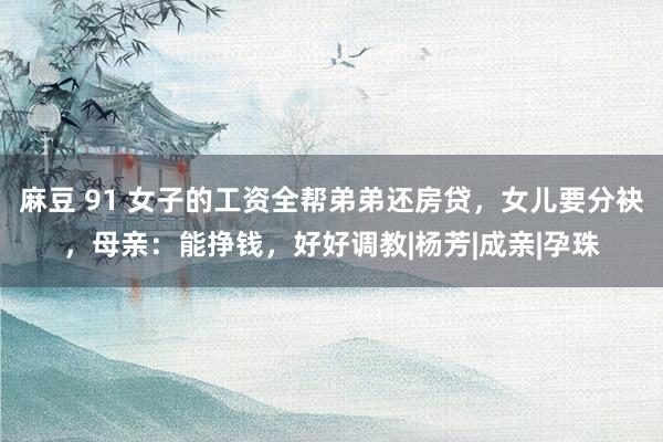 麻豆 91 女子的工资全帮弟弟还房贷，女儿要分袂，母亲：能挣钱，好好调教|杨芳|成亲|孕珠