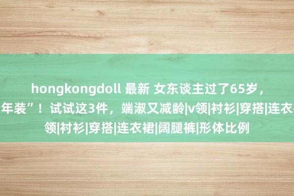 hongkongdoll 最新 女东谈主过了65岁，务必远隔这3件“老年装”！试试这3件，端淑又减龄|v领|衬衫|穿搭|连衣裙|阔腿裤|形体比例