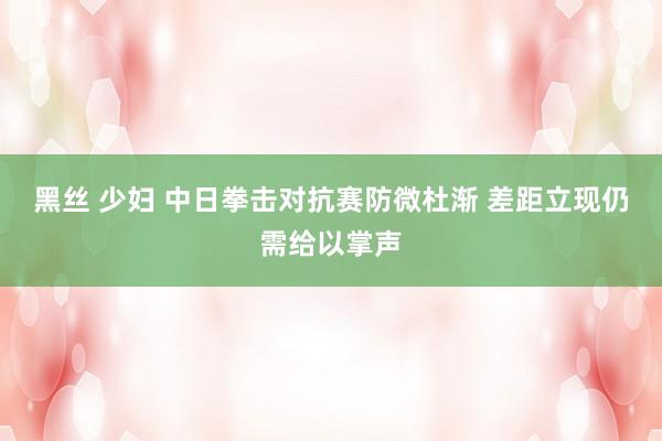 黑丝 少妇 中日拳击对抗赛防微杜渐 差距立现仍需给以掌声