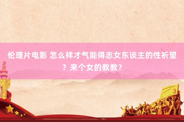伦理片电影 怎么样才气能得志女东谈主的性祈望?来个女的教教?
