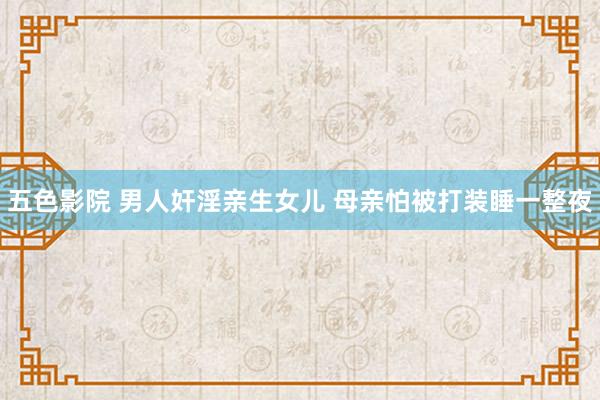 五色影院 男人奸淫亲生女儿 母亲怕被打装睡一整夜
