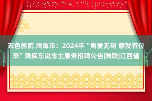 五色影院 鹰潭市：2024年“鹰爱无碍 赣就有位来”残疾东说念主服务招聘公告|残联|江西省