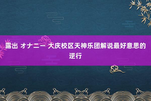 露出 オナニー 大庆校区天神乐团解说最好意思的逆行