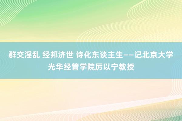 群交淫乱 经邦济世 诗化东谈主生——记北京大学光华经管学院厉以宁教授