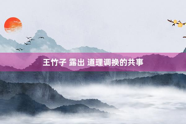 王竹子 露出 道理调换的共事