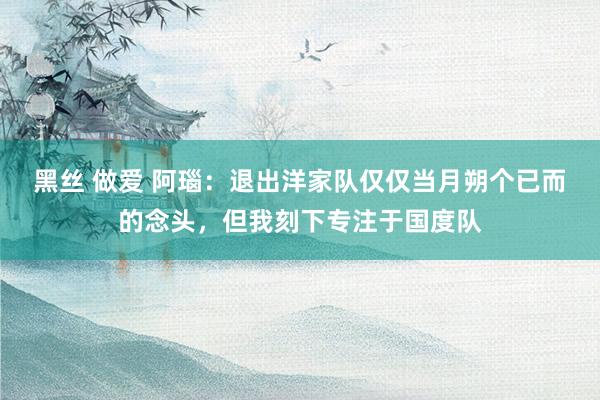黑丝 做爱 阿瑙：退出洋家队仅仅当月朔个已而的念头，但我刻下专注于国度队