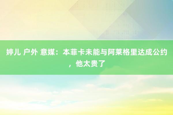 婷儿 户外 意媒：本菲卡未能与阿莱格里达成公约，他太贵了