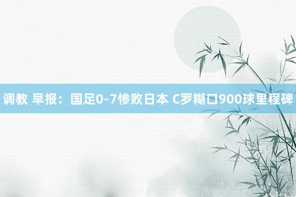 调教 早报：国足0-7惨败日本 C罗糊口900球里程碑