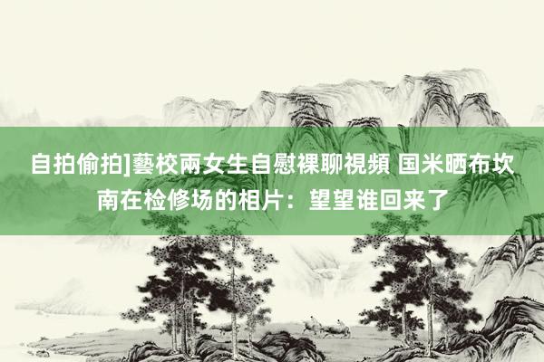 自拍偷拍]藝校兩女生自慰裸聊視頻 国米晒布坎南在检修场的相片：望望谁回来了