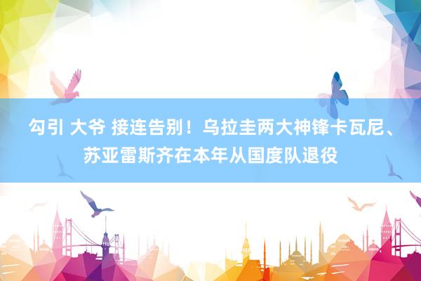 勾引 大爷 接连告别！乌拉圭两大神锋卡瓦尼、苏亚雷斯齐在本年从国度队退役