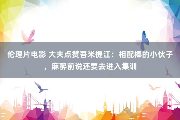 伦理片电影 大夫点赞吾米提江：相配棒的小伙子，麻醉前说还要去进入集训