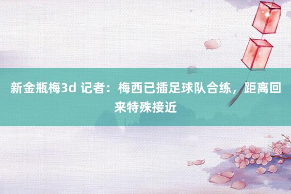 新金瓶梅3d 记者：梅西已插足球队合练，距离回来特殊接近