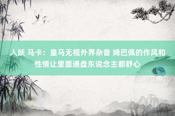 人妖 马卡：皇马无视外界杂音 姆巴佩的作风和性情让里面通盘东说念主都舒心