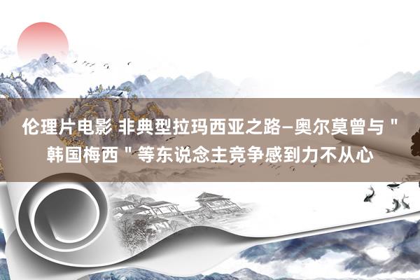 伦理片电影 非典型拉玛西亚之路—奥尔莫曾与＂韩国梅西＂等东说念主竞争感到力不从心