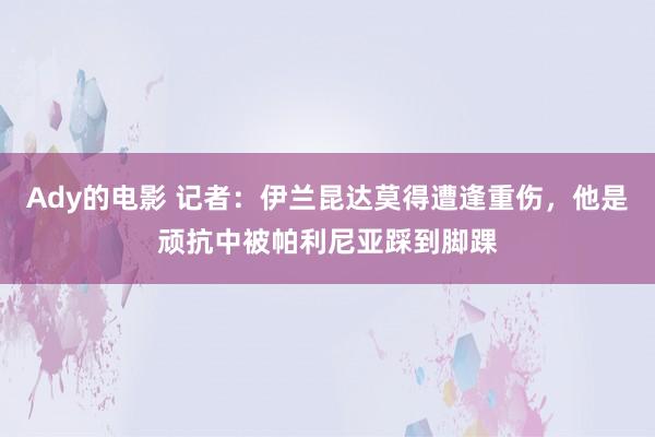 Ady的电影 记者：伊兰昆达莫得遭逢重伤，他是顽抗中被帕利尼亚踩到脚踝