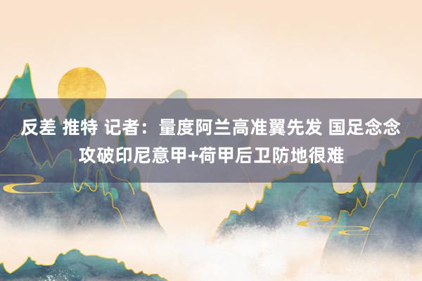 反差 推特 记者：量度阿兰高准翼先发 国足念念攻破印尼意甲+荷甲后卫防地很难