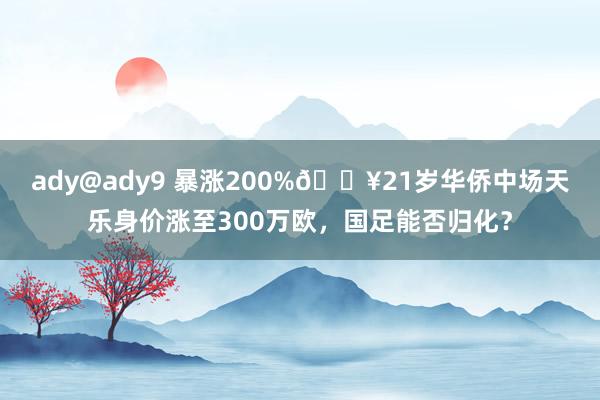 ady@ady9 暴涨200%💥21岁华侨中场天乐身价涨至300万欧，国足能否归化？