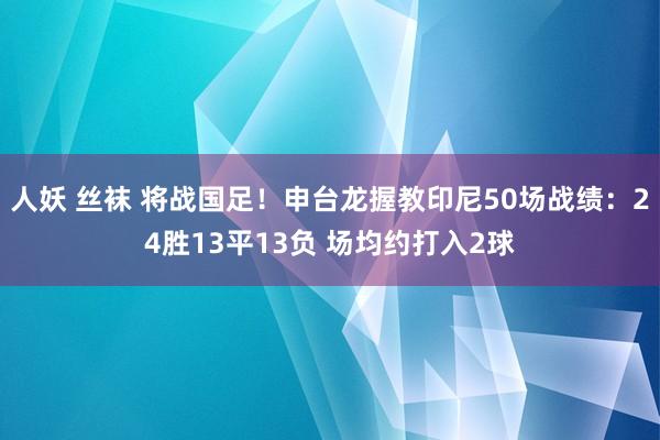 人妖 丝袜 将战国足！申台龙握教印尼50场战绩：24胜13平13负 场均约打入2球