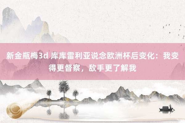 新金瓶梅3d 库库雷利亚说念欧洲杯后变化：我变得更督察，敌手更了解我