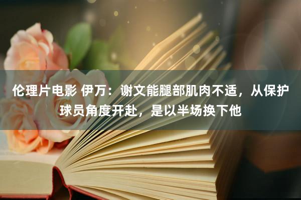 伦理片电影 伊万：谢文能腿部肌肉不适，从保护球员角度开赴，是以半场换下他