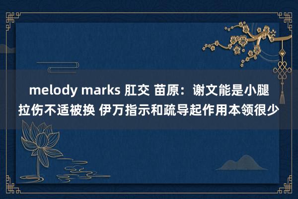 melody marks 肛交 苗原：谢文能是小腿拉伤不适被换 伊万指示和疏导起作用本领很少