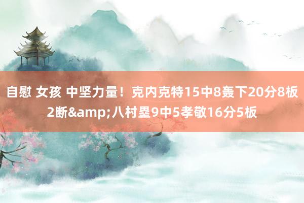 自慰 女孩 中坚力量！克内克特15中8轰下20分8板2断&八村塁9中5孝敬16分5板
