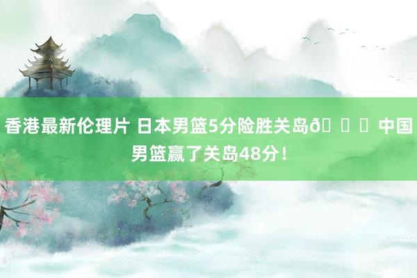 香港最新伦理片 日本男篮5分险胜关岛👀中国男篮赢了关岛48分！