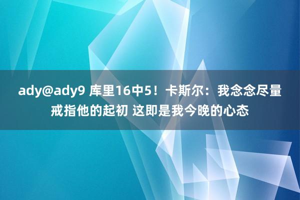 ady@ady9 库里16中5！卡斯尔：我念念尽量戒指他的起初 这即是我今晚的心态
