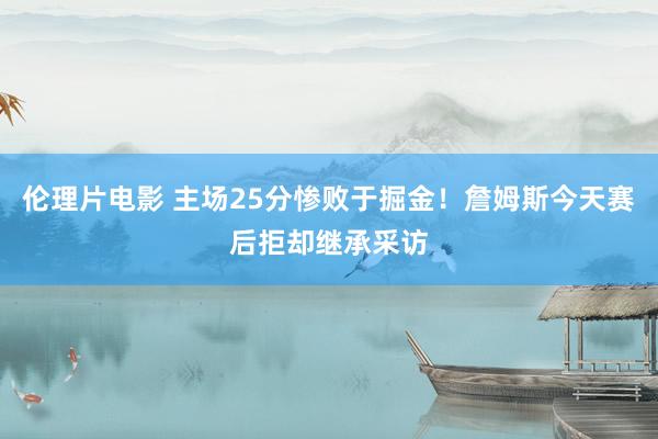伦理片电影 主场25分惨败于掘金！詹姆斯今天赛后拒却继承采访