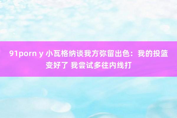 91porn y 小瓦格纳谈我方弥留出色：我的投篮变好了 我尝试多往内线打