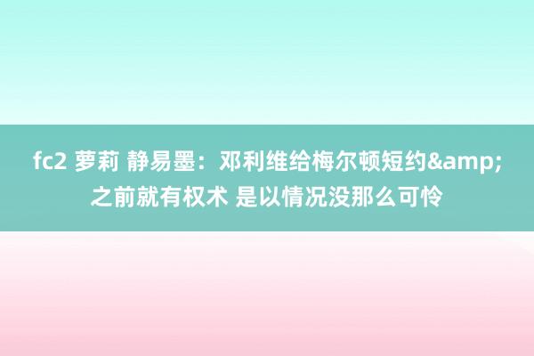 fc2 萝莉 静易墨：邓利维给梅尔顿短约&之前就有权术 是以情况没那么可怜
