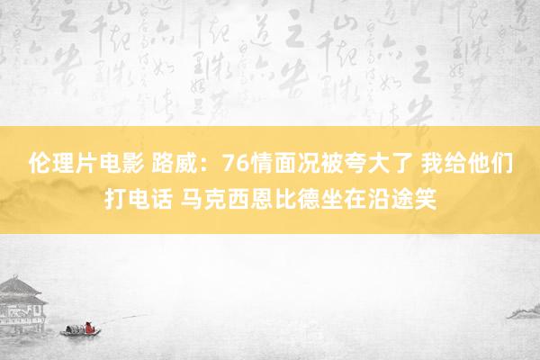 伦理片电影 路威：76情面况被夸大了 我给他们打电话 马克西恩比德坐在沿途笑