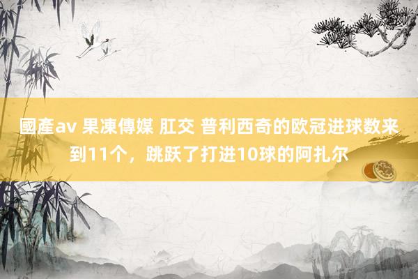 國產av 果凍傳媒 肛交 普利西奇的欧冠进球数来到11个，跳跃了打进10球的阿扎尔
