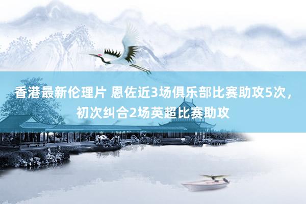 香港最新伦理片 恩佐近3场俱乐部比赛助攻5次，初次纠合2场英超比赛助攻