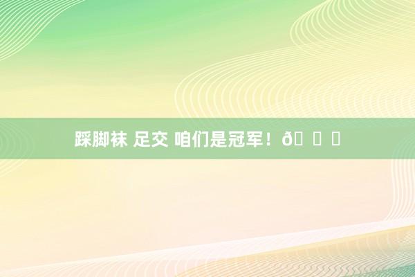 踩脚袜 足交 咱们是冠军！🏆