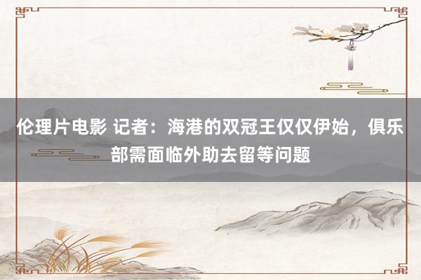 伦理片电影 记者：海港的双冠王仅仅伊始，俱乐部需面临外助去留等问题