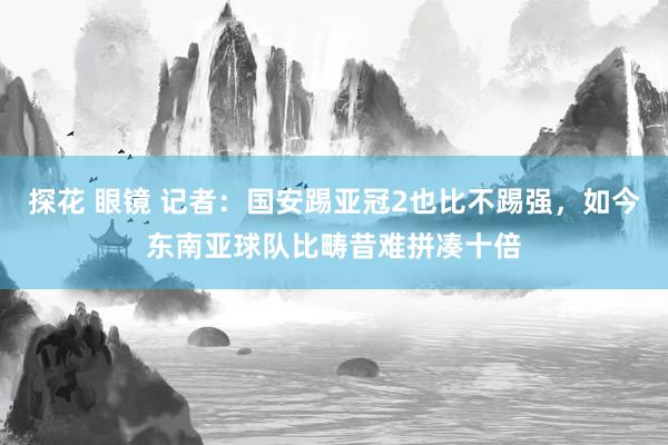 探花 眼镜 记者：国安踢亚冠2也比不踢强，如今东南亚球队比畴昔难拼凑十倍