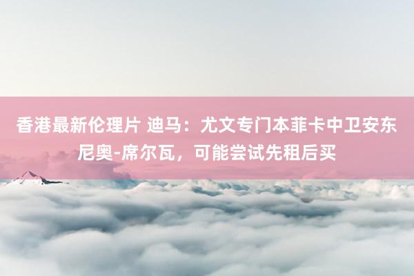 香港最新伦理片 迪马：尤文专门本菲卡中卫安东尼奥-席尔瓦，可能尝试先租后买