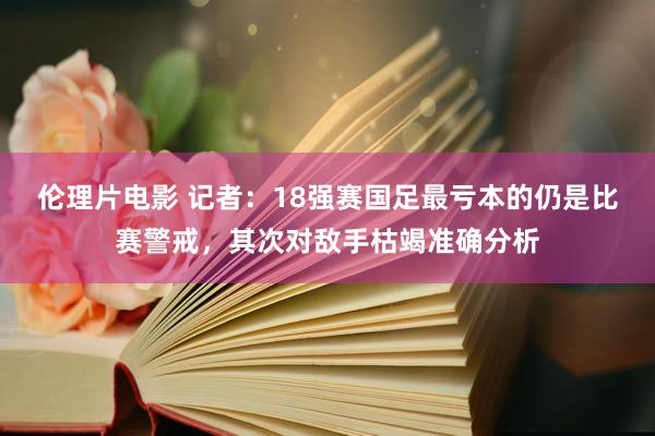 伦理片电影 记者：18强赛国足最亏本的仍是比赛警戒，其次对敌手枯竭准确分析