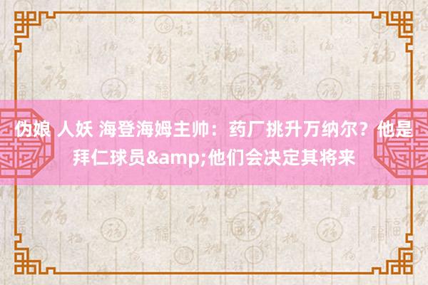 伪娘 人妖 海登海姆主帅：药厂挑升万纳尔？他是拜仁球员&他们会决定其将来