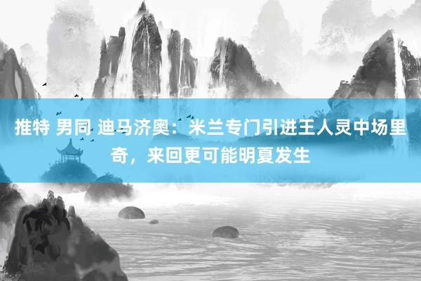 推特 男同 迪马济奥：米兰专门引进王人灵中场里奇，来回更可能明夏发生