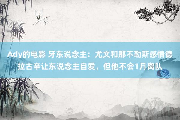 Ady的电影 牙东说念主：尤文和那不勒斯感情德拉古辛让东说念主自爱，但他不会1月离队