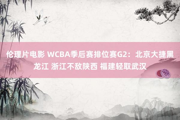 伦理片电影 WCBA季后赛排位赛G2：北京大捷黑龙江 浙江不敌陕西 福建轻取武汉