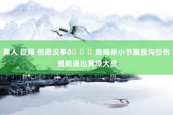黑人 巨屌 但愿没事🙏詹姆斯小节腹股沟拉伤 提前退出黄绿大战