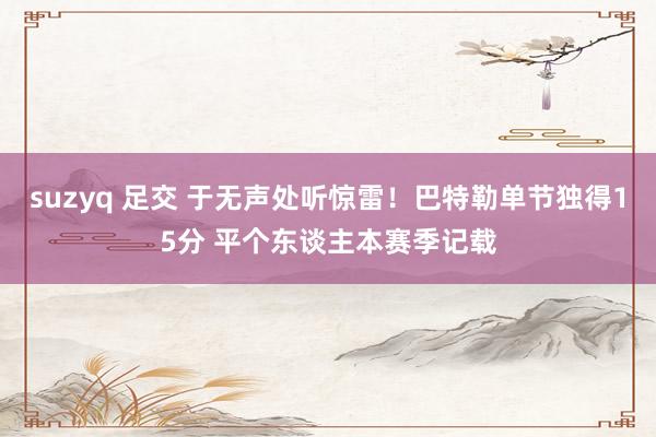 suzyq 足交 于无声处听惊雷！巴特勒单节独得15分 平个东谈主本赛季记载