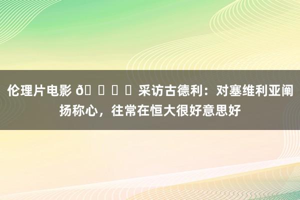 伦理片电影 🎙️采访古德利：对塞维利亚阐扬称心，往常在恒大很好意思好