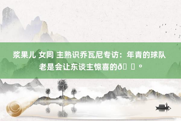 浆果儿 女同 主熟识乔瓦尼专访：年青的球队 老是会让东谈主惊喜的🐺
