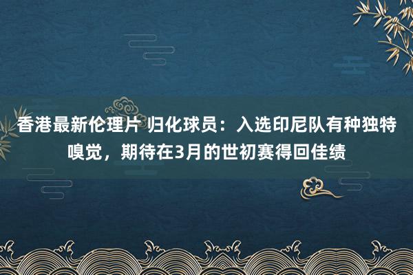 香港最新伦理片 归化球员：入选印尼队有种独特嗅觉，期待在3月的世初赛得回佳绩