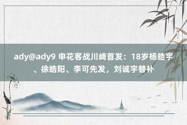 ady@ady9 申花客战川崎首发：18岁杨皓宇、徐皓阳、李可先发，刘诚宇替补
