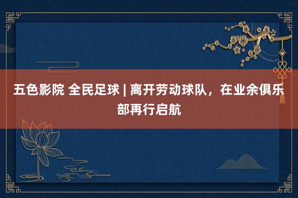 五色影院 全民足球 | 离开劳动球队，在业余俱乐部再行启航